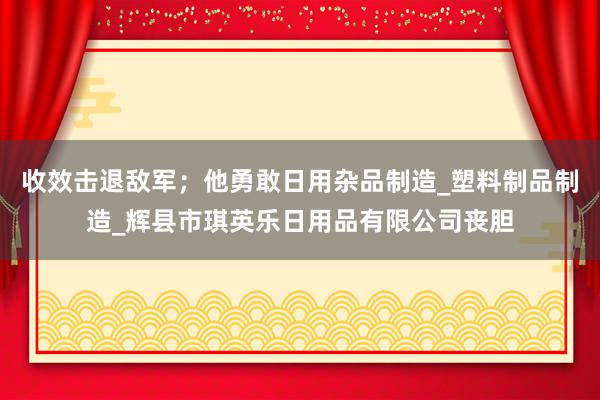 收效击退敌军；他勇敢日用杂品制造_塑料制品制造_辉县市琪英乐日用品有限公司丧胆
